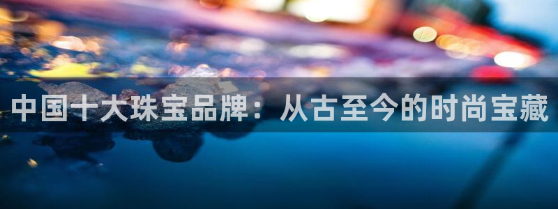 众腾娱乐发7O777:中国十大珠宝品牌:从古至今的时尚宝藏