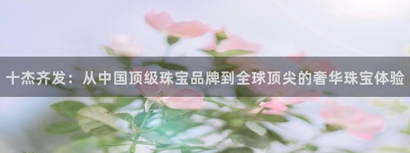 楚雄众腾娱乐在哪里:十杰齐发:从中国顶级珠宝品牌到全球顶尖的